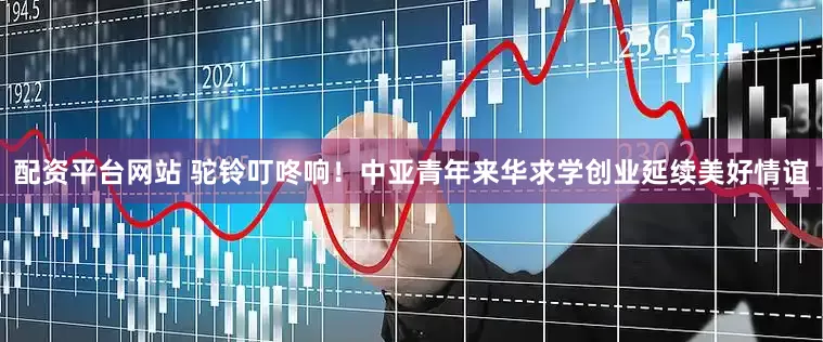 配资平台网站 驼铃叮咚响！中亚青年来华求学创业延续美好情谊