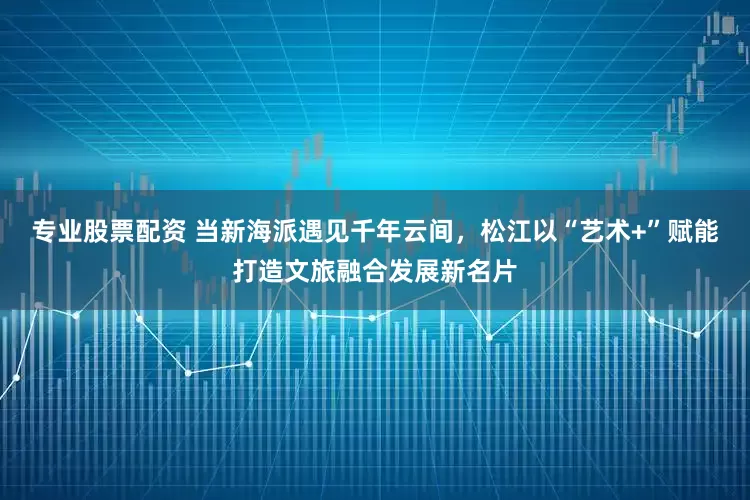 专业股票配资 当新海派遇见千年云间，松江以“艺术+”赋能打造文旅融合发展新名片