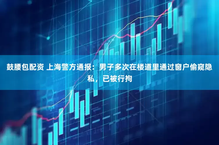 鼓腰包配资 上海警方通报：男子多次在楼道里通过窗户偷窥隐私，已被行拘