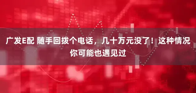 广发E配 随手回拨个电话，几十万元没了！这种情况你可能也遇见过