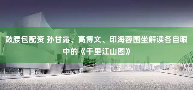 鼓腰包配资 孙甘露、高博文、印海蓉围坐解读各自眼中的《千里江山图》