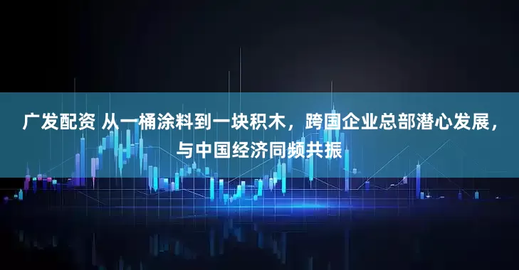 广发配资 从一桶涂料到一块积木，跨国企业总部潜心发展，与中国经济同频共振