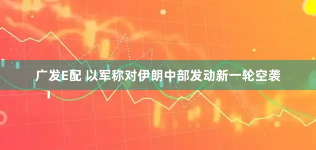 广发E配 以军称对伊朗中部发动新一轮空袭