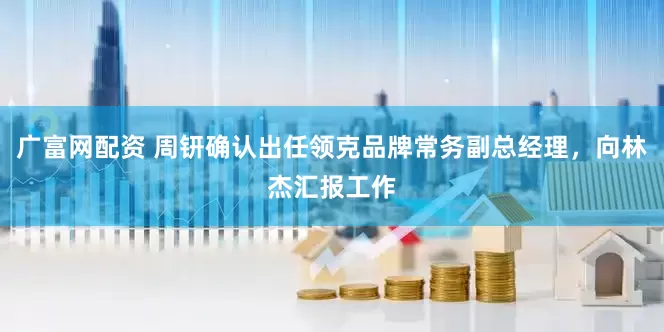 广富网配资 周钘确认出任领克品牌常务副总经理，向林杰汇报工作