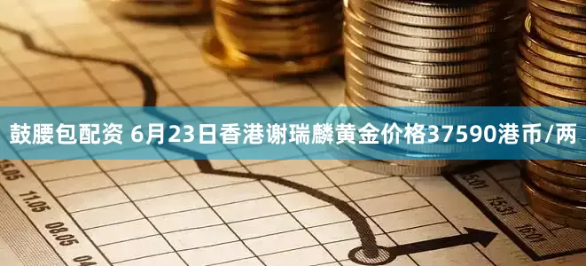 鼓腰包配资 6月23日香港谢瑞麟黄金价格37590港币/两