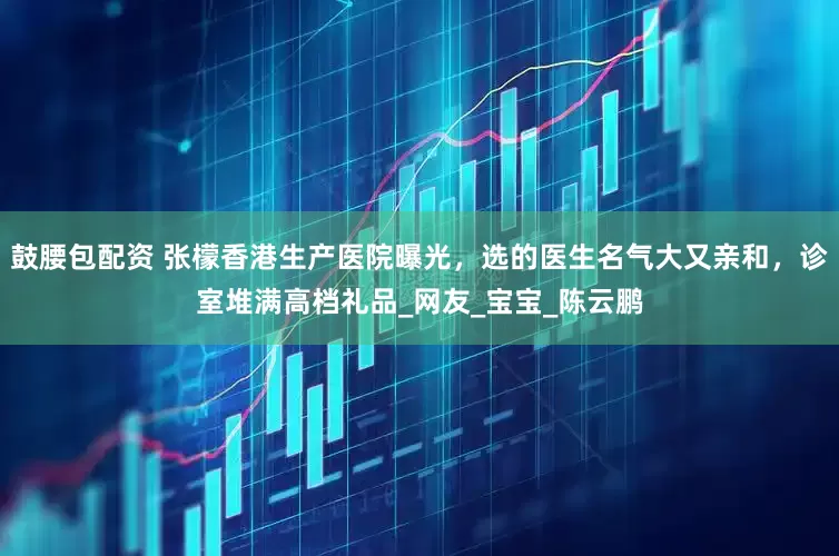 鼓腰包配资 张檬香港生产医院曝光，选的医生名气大又亲和，诊室堆满高档礼品_网友_宝宝_陈云鹏