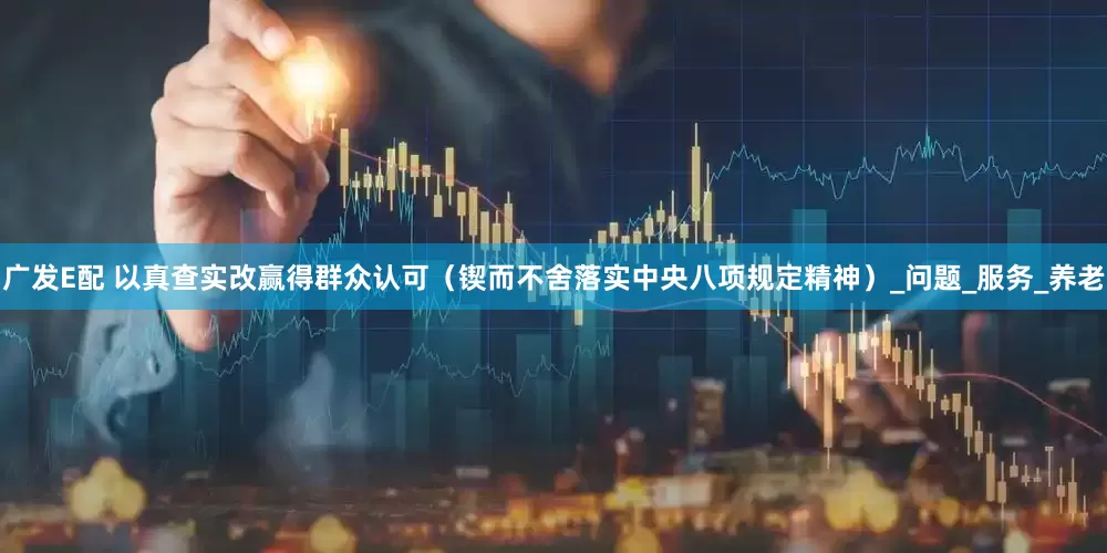 广发E配 以真查实改赢得群众认可（锲而不舍落实中央八项规定精神）_问题_服务_养老