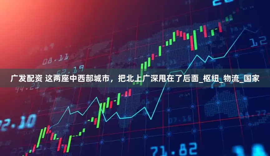 广发配资 这两座中西部城市，把北上广深甩在了后面_枢纽_物流_国家