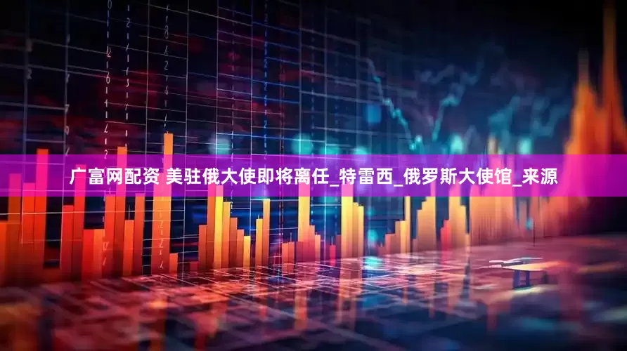 广富网配资 美驻俄大使即将离任_特雷西_俄罗斯大使馆_来源