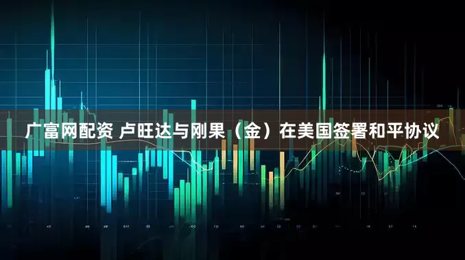 广富网配资 卢旺达与刚果（金）在美国签署和平协议
