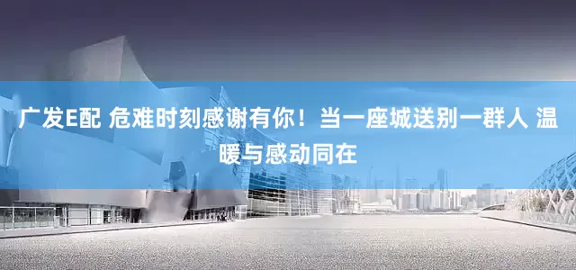 广发E配 危难时刻感谢有你！当一座城送别一群人 温暖与感动同在