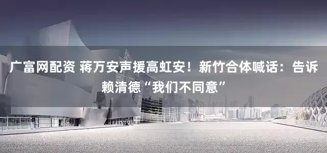广富网配资 蒋万安声援高虹安！新竹合体喊话：告诉赖清德“我们不同意”