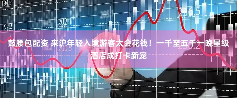 鼓腰包配资 来沪年轻入境游客太会花钱！一千至五千一晚星级酒店成打卡新宠
