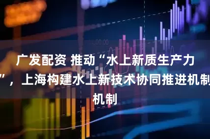 广发配资 推动“水上新质生产力”，上海构建水上新技术协同推进机制