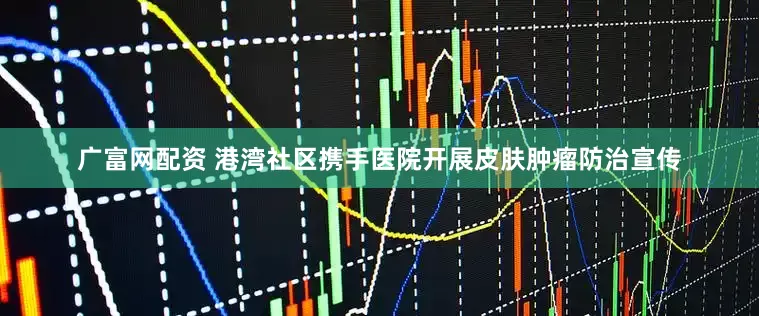 广富网配资 港湾社区携手医院开展皮肤肿瘤防治宣传