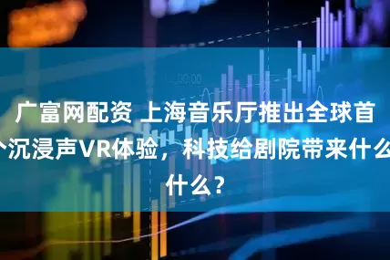 广富网配资 上海音乐厅推出全球首个沉浸声VR体验，科技给剧院带来什么？