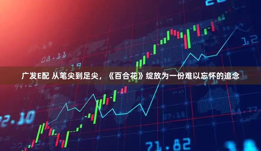 广发E配 从笔尖到足尖，《百合花》绽放为一份难以忘怀的追念