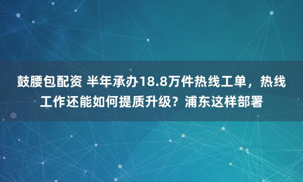 鼓腰包配资 半年承办18.8万件热线工单，热线工作还能如何提质升级？浦东这样部署