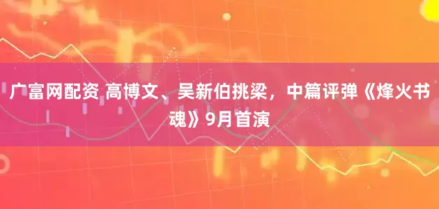 广富网配资 高博文、吴新伯挑梁，中篇评弹《烽火书魂》9月首演