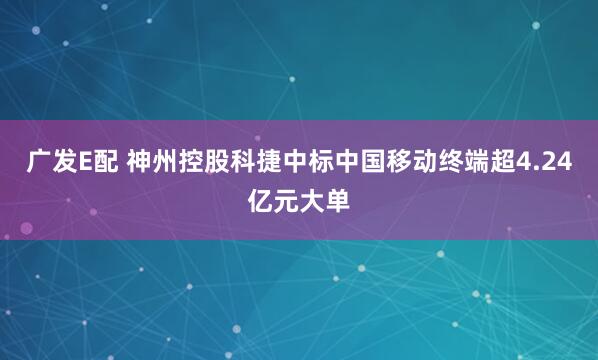广发E配 神州控股科捷中标中国移动终端超4.24亿元大单