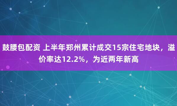 鼓腰包配资 上半年郑州累计成交15宗住宅地块，溢价率达12.2%，为近两年新高