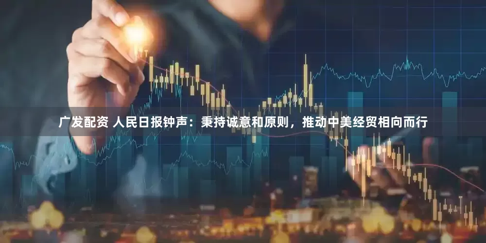 广发配资 人民日报钟声：秉持诚意和原则，推动中美经贸相向而行
