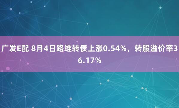 广发E配 8月4日路维转债上涨0.54%，转股溢价率36.17%