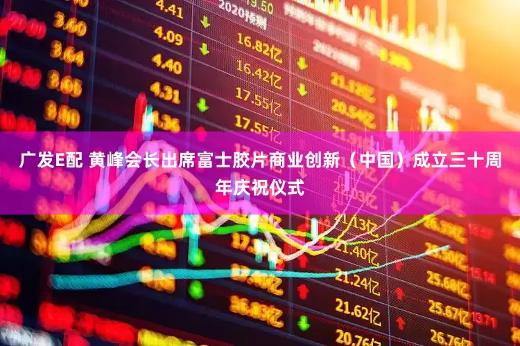 广发E配 黄峰会长出席富士胶片商业创新（中国）成立三十周年庆祝仪式