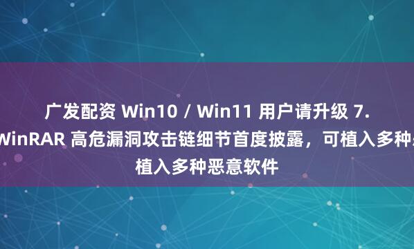 广发配资 Win10 / Win11 用户请升级 7.13 版：WinRAR 高危漏洞攻击链细节首度披露，可植入多种恶意软件