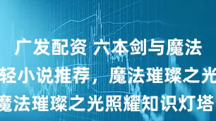 广发配资 六本剑与魔法碰撞的奇幻轻小说推荐，魔法璀璨之光照耀知识灯塔！