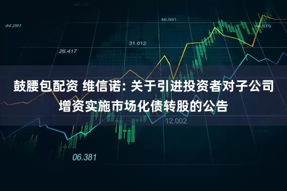 鼓腰包配资 维信诺: 关于引进投资者对子公司增资实施市场化债转股的公告