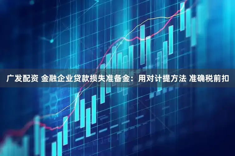 广发配资 金融企业贷款损失准备金：用对计提方法 准确税前扣