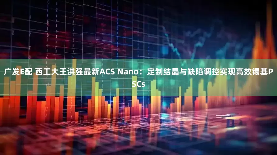 广发E配 西工大王洪强最新ACS Nano：定制结晶与缺陷调控实现高效锡基PSCs