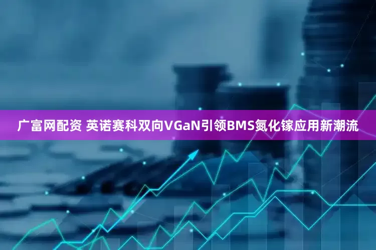 广富网配资 英诺赛科双向VGaN引领BMS氮化镓应用新潮流
