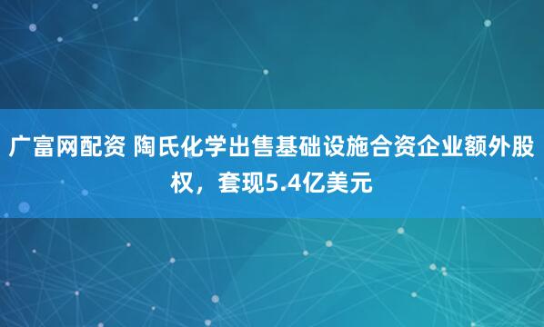 广富网配资 陶氏化学出售基础设施合资企业额外股权，套现5.4亿美元