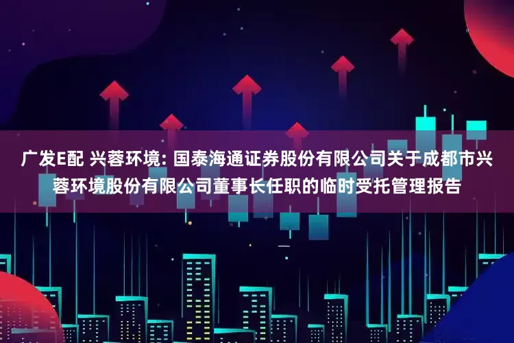 广发E配 兴蓉环境: 国泰海通证券股份有限公司关于成都市兴蓉环境股份有限公司董事长任职的临时受托管理报告