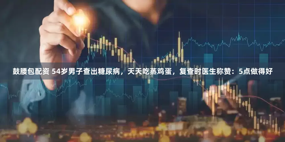 鼓腰包配资 54岁男子查出糖尿病，天天吃蒸鸡蛋，复查时医生称赞：5点做得好