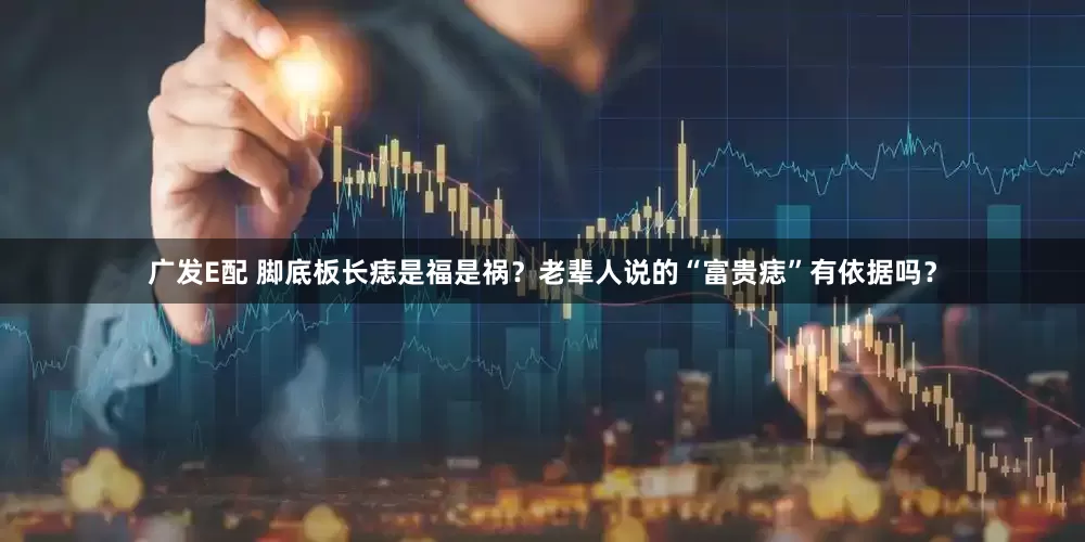 广发E配 脚底板长痣是福是祸？老辈人说的“富贵痣”有依据吗？