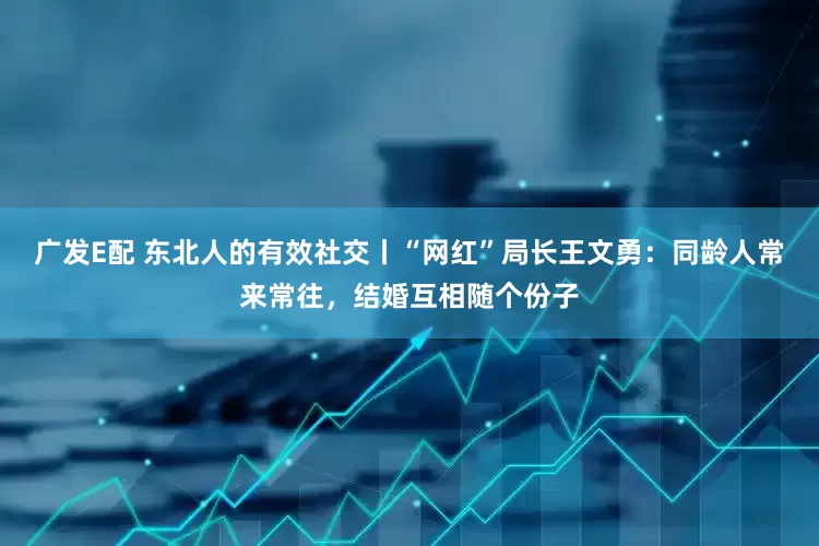 广发E配 东北人的有效社交丨“网红”局长王文勇：同龄人常来常往，结婚互相随个份子